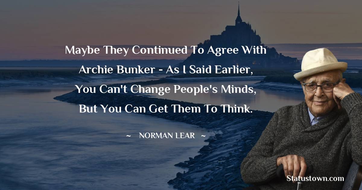 Norman Lear Quotes - Maybe they continued to agree with Archie Bunker - as I said earlier, you can't change people's minds, but you can get them to think.